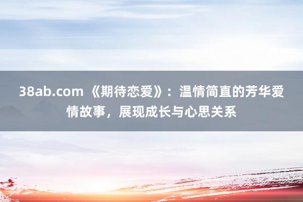 38ab.com 《期待恋爱》：温情简直的芳华爱情故事，展现成长与心思关系