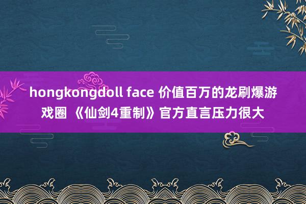 hongkongdoll face 价值百万的龙刷爆游戏圈 《仙剑4重制》官方直言压力很大