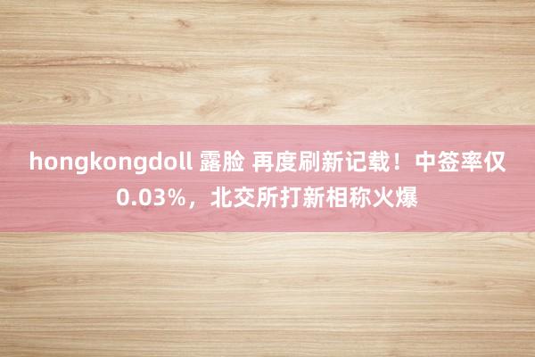 hongkongdoll 露脸 再度刷新记载！中签率仅0.03%，北交所打新相称火爆
