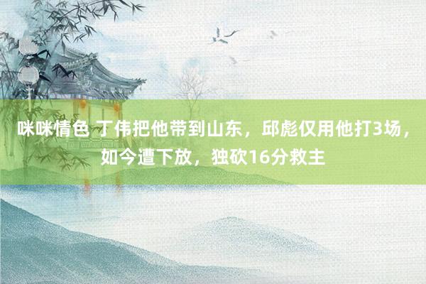 咪咪情色 丁伟把他带到山东，邱彪仅用他打3场，如今遭下放，独砍16分救主