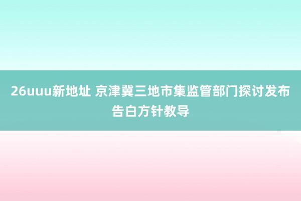 26uuu新地址 京津冀三地市集监管部门探讨发布告白方针教导