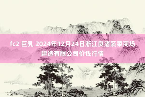 fc2 巨乳 2024年12月24日浙江良渚蔬菜商场建造有限公司价钱行情