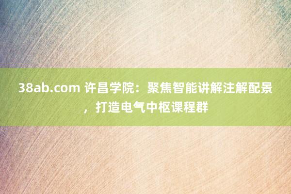 38ab.com 许昌学院：聚焦智能讲解注解配景，打造电气中枢课程群