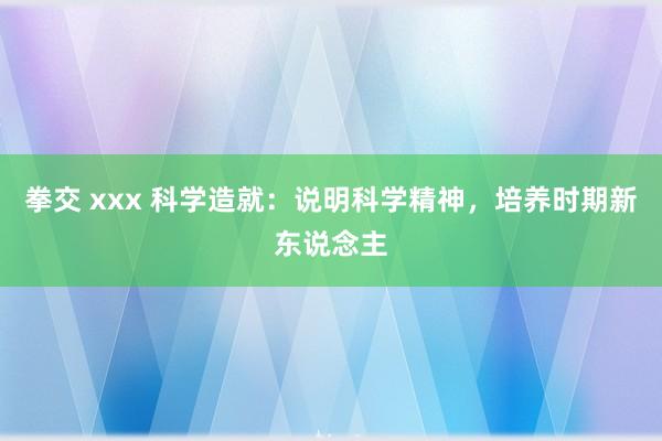 拳交 xxx 科学造就：说明科学精神，培养时期新东说念主