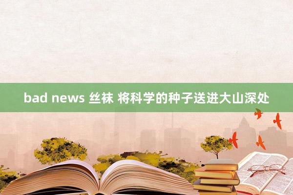 bad news 丝袜 将科学的种子送进大山深处