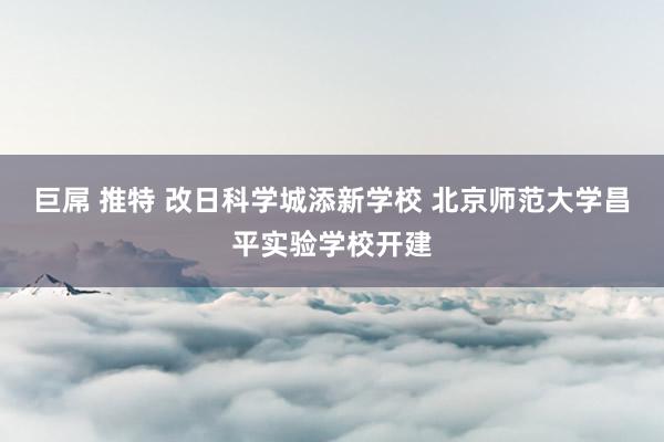 巨屌 推特 改日科学城添新学校 北京师范大学昌平实验学校开建