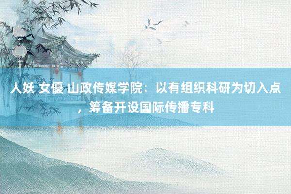 人妖 女優 山政传媒学院：以有组织科研为切入点，筹备开设国际传播专科