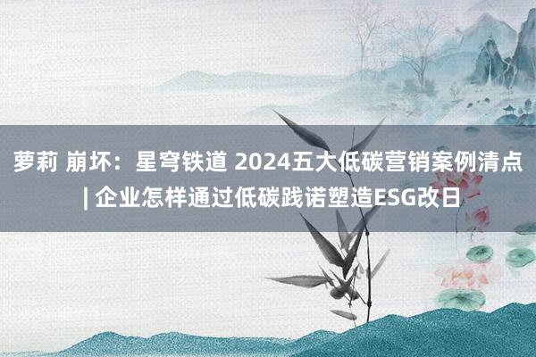 萝莉 崩坏：星穹铁道 2024五大低碳营销案例清点 | 企业怎样通过低碳践诺塑造ESG改日