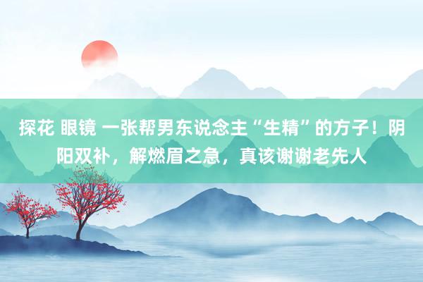 探花 眼镜 一张帮男东说念主“生精”的方子！阴阳双补，解燃眉之急，真该谢谢老先人