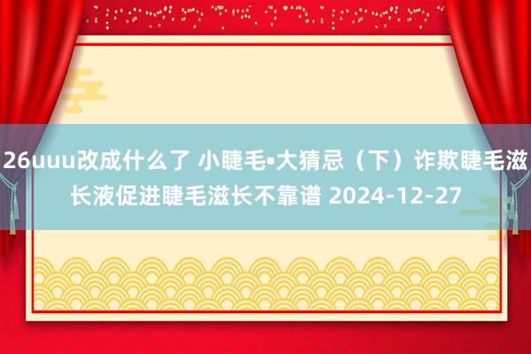26uuu改成什么了 小睫毛•大猜忌（下）诈欺睫毛滋长液促进睫毛滋长不靠谱 2024-12-27