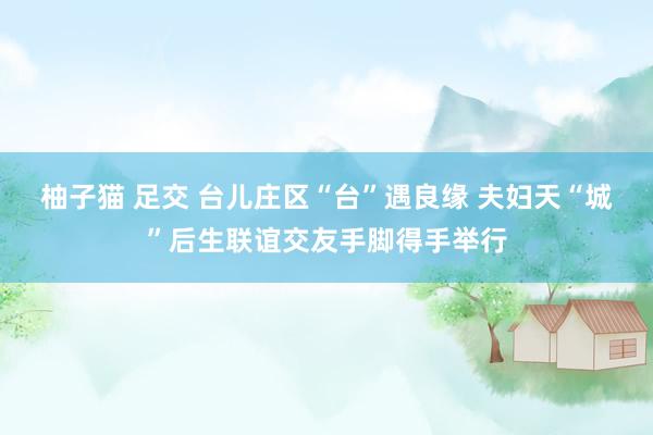 柚子猫 足交 台儿庄区“台”遇良缘 夫妇天“城”后生联谊交友手脚得手举行