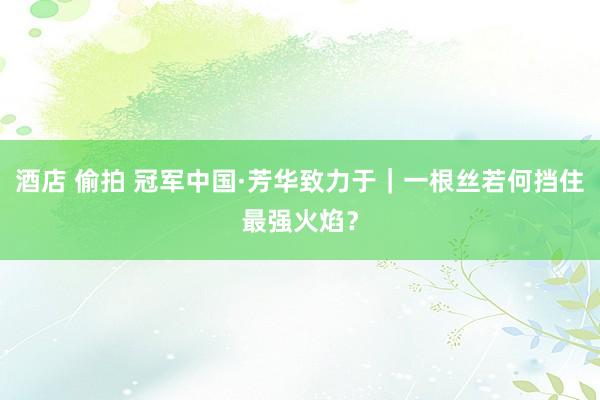 酒店 偷拍 冠军中国·芳华致力于｜一根丝若何挡住最强火焰？