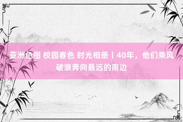 亚洲色图 校园春色 时光相册丨40年，他们乘风破浪奔向最远的南边