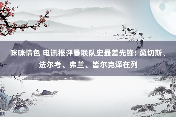 咪咪情色 电讯报评曼联队史最差先锋: 桑切斯、法尔考、弗兰、皆尔克泽在列