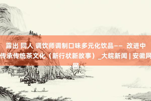 露出 同人 调饮师调制口味多元化饮品——  改进中传承传统茶文化（新行状新故事）_大皖新闻 | 安徽网