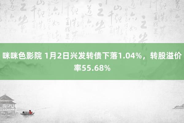 咪咪色影院 1月2日兴发转债下落1.04%,转股溢价率55.68%