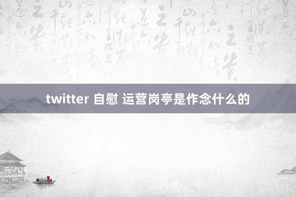 twitter 自慰 运营岗亭是作念什么的