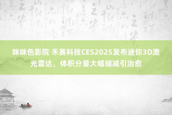 咪咪色影院 禾赛科技CES2025发布迷你3D激光雷达，体积分量大幅缩减引治愈