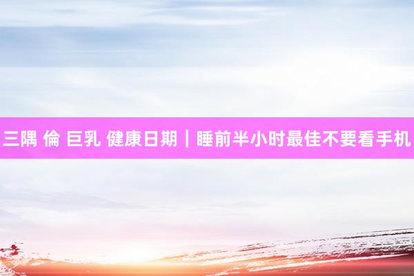 三隅 倫 巨乳 健康日期｜睡前半小时最佳不要看手机