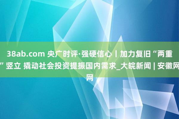 38ab.com 央广时评·强硬信心丨加力复旧“两重”竖立 撬动社会投资提振国内需求_大皖新闻 | 安徽网