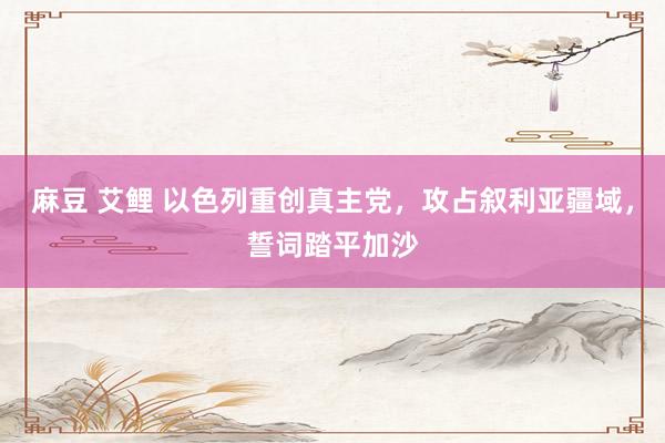 麻豆 艾鲤 以色列重创真主党，攻占叙利亚疆域，誓词踏平加沙