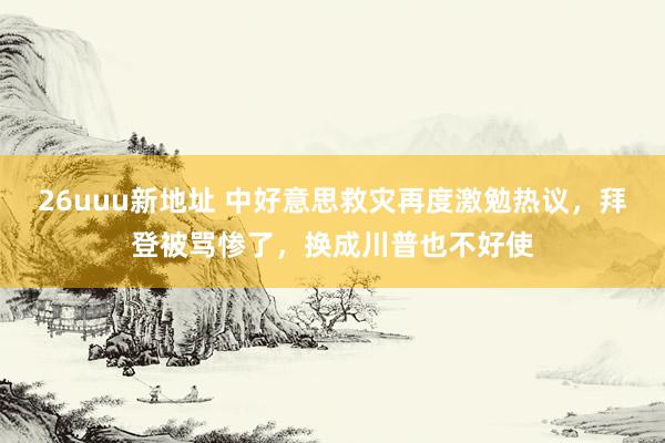 26uuu新地址 中好意思救灾再度激勉热议，拜登被骂惨了，换成川普也不好使