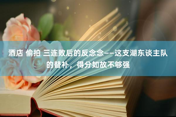 酒店 偷拍 三连败后的反念念——这支湖东谈主队的替补，得分如故不够强