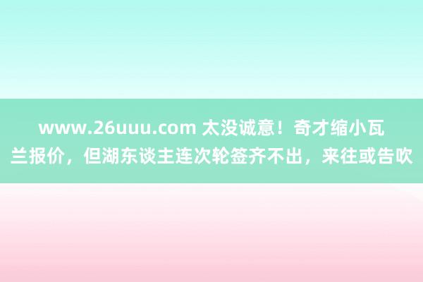 www.26uuu.com 太没诚意！奇才缩小瓦兰报价，但湖东谈主连次轮签齐不出，来往或告吹