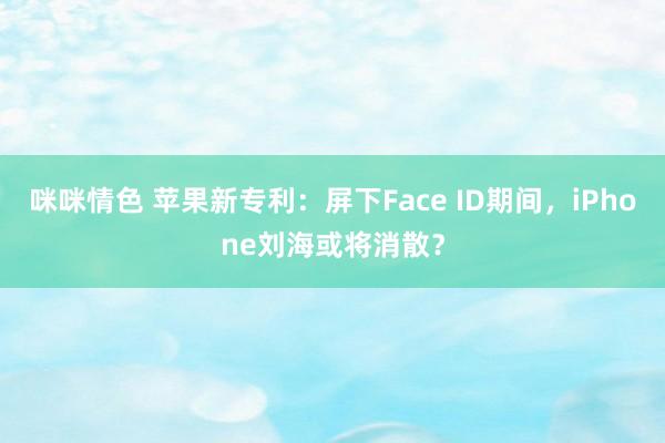 咪咪情色 苹果新专利：屏下Face ID期间，iPhone刘海或将消散？