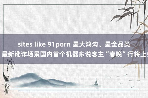 sites like 91porn 最大鸿沟、最全品类、最新讹诈场景国内首个机器东说念主“春晚”行将上线