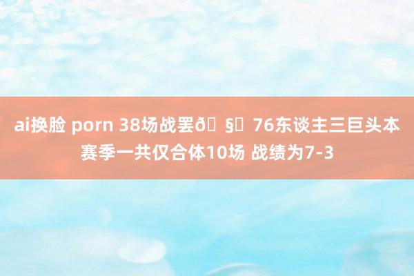 ai换脸 porn 38场战罢🧐76东谈主三巨头本赛季一共仅合体10场 战绩为7-3