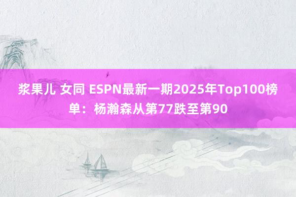 浆果儿 女同 ESPN最新一期2025年Top100榜单：杨瀚森从第77跌至第90