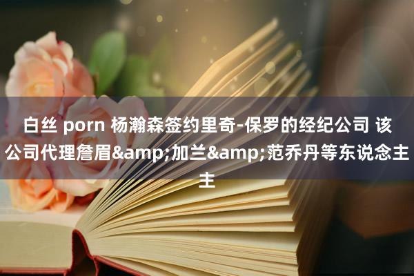 白丝 porn 杨瀚森签约里奇-保罗的经纪公司 该公司代理詹眉&加兰&范乔丹等东说念主
