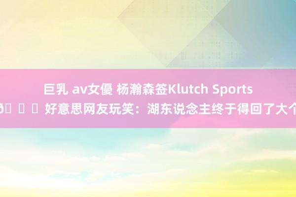 巨乳 av女優 杨瀚森签Klutch Sports！😂好意思网友玩笑：湖东说念主终于得回了大个子