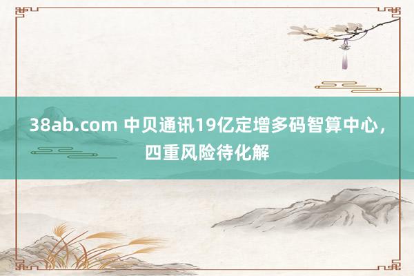 38ab.com 中贝通讯19亿定增多码智算中心，四重风险待化解