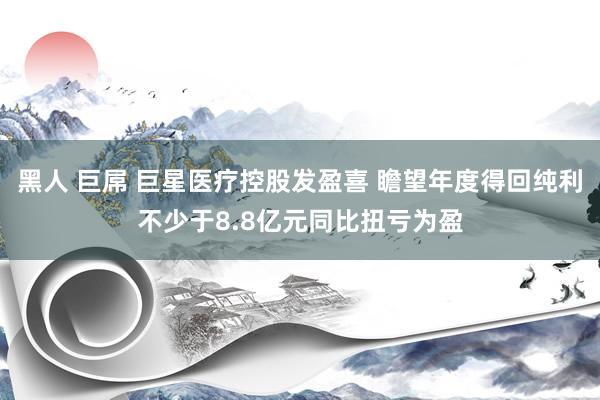 黑人 巨屌 巨星医疗控股发盈喜 瞻望年度得回纯利不少于8.8亿元同比扭亏为盈