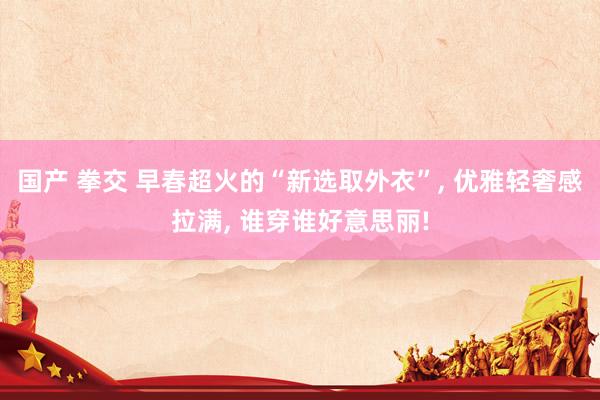国产 拳交 早春超火的“新选取外衣”， 优雅轻奢感拉满， 谁穿谁好意思丽!