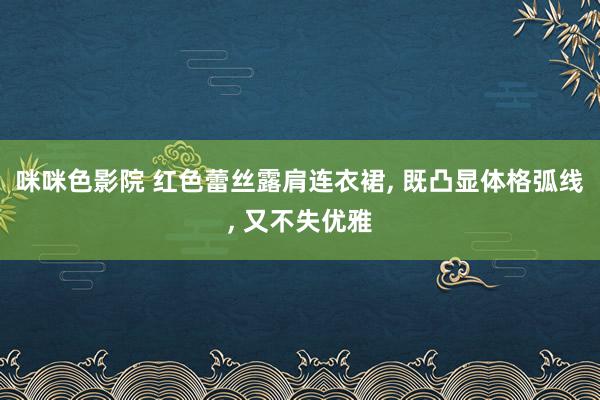 咪咪色影院 红色蕾丝露肩连衣裙， 既凸显体格弧线， 又不失优雅