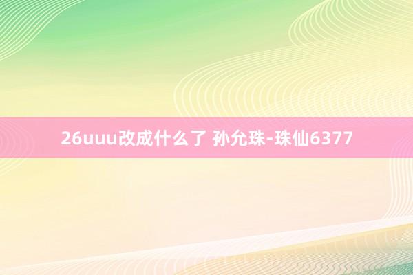 26uuu改成什么了 孙允珠-珠仙6377