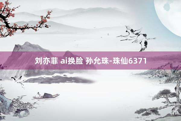 刘亦菲 ai换脸 孙允珠-珠仙6371