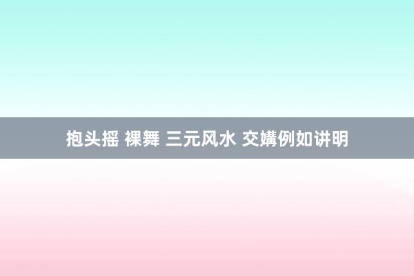 抱头摇 裸舞 三元风水 交媾例如讲明