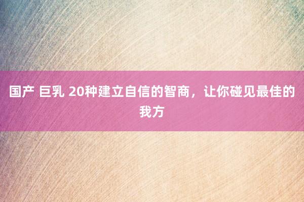 国产 巨乳 20种建立自信的智商,让你碰见最佳的我方
