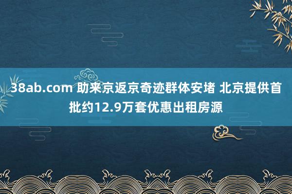 38ab.com 助来京返京奇迹群体安堵 北京提供首批约12.9万套优惠出租房源