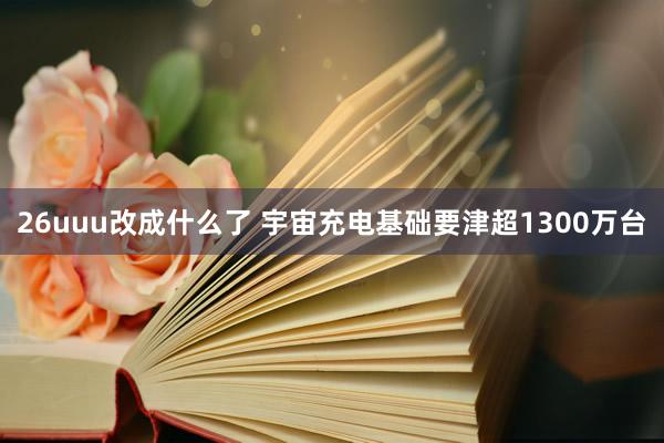 26uuu改成什么了 宇宙充电基础要津超1300万台