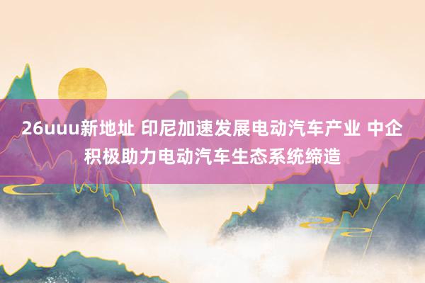 26uuu新地址 印尼加速发展电动汽车产业 中企积极助力电动汽车生态系统缔造
