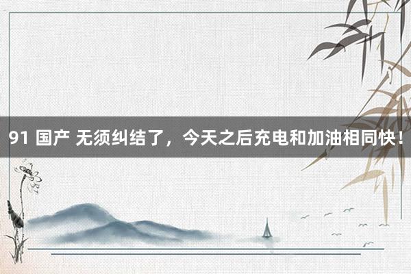 91 国产 无须纠结了，今天之后充电和加油相同快！