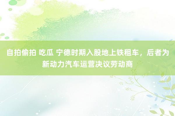 自拍偷拍 吃瓜 宁德时期入股地上铁租车，后者为新动力汽车运营决议劳动商