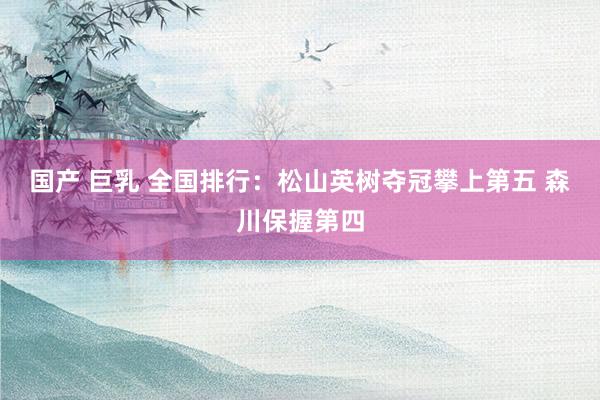 国产 巨乳 全国排行：松山英树夺冠攀上第五 森川保握第四