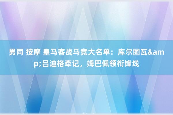 男同 按摩 皇马客战马竞大名单：库尔图瓦&吕迪格牵记，姆巴佩领衔锋线