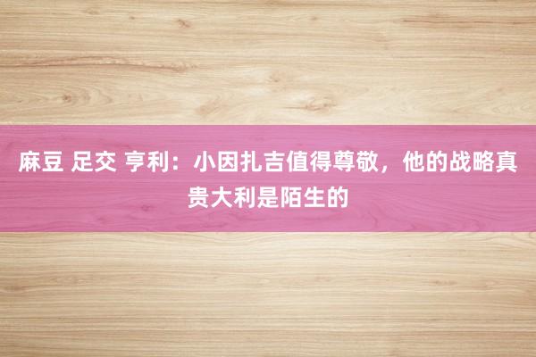 麻豆 足交 亨利：小因扎吉值得尊敬，他的战略真贵大利是陌生的